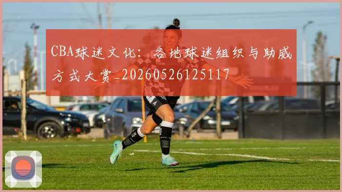 CBA球迷文化:各地球迷组织与助威方式大赏_20260526125117