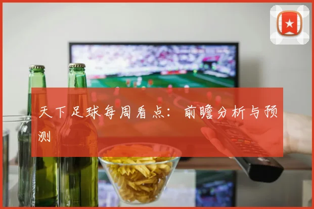 天下足球每周看点:前瞻分析与预测