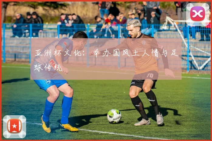 亚洲杯文化:举办国风土人情与足球传统