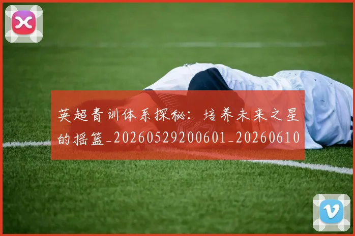 英超青训体系探秘:培养未来之星的摇篮_20260529200601_20260610170114