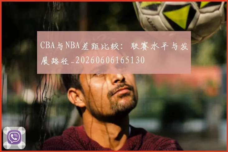 CBA与NBA差距比较：联赛水平与发展路径_20260606165130