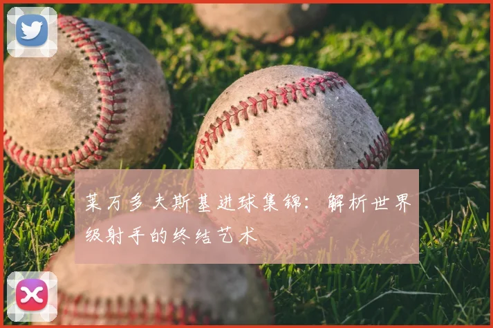 莱万多夫斯基进球集锦:解析世界级射手的终结艺术