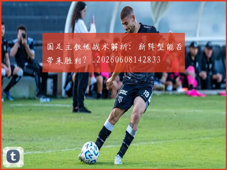 国足主教练战术解析:新阵型能否带来胜利?_20260608142833
