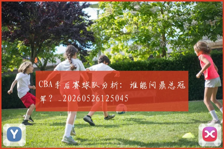 CBA季后赛球队分析：谁能问鼎总冠军？_20260526125045