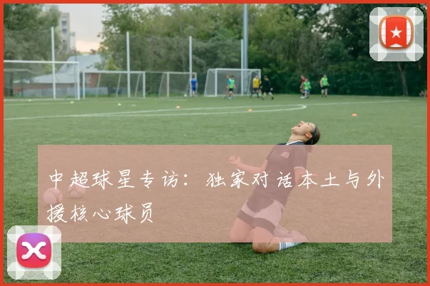 中超球星专访:独家对话本土与外援核心球员
