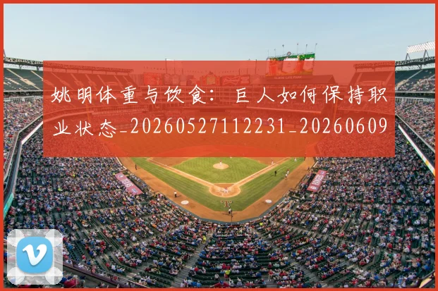 姚明体重与饮食:巨人如何保持职业状态_20260527112231_20260609132916