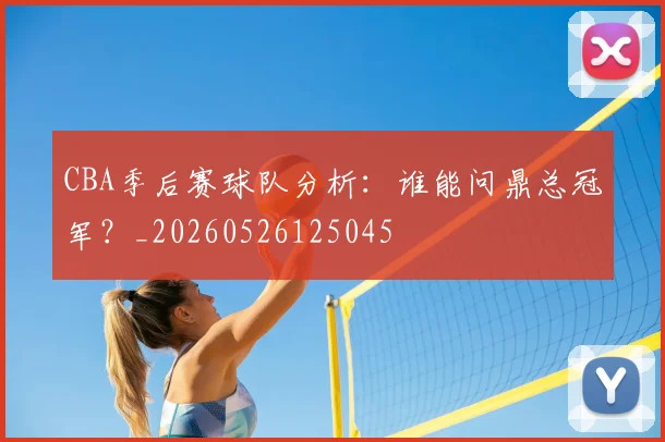 CBA季后赛球队分析：谁能问鼎总冠军？_20260526125045